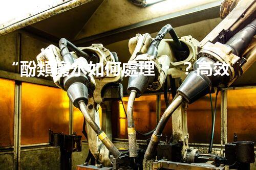 “酚類廢水如何處理？高效環(huán)保新方法引領綠色以后”